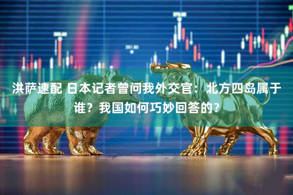 洪萨速配 日本记者曾问我外交官：北方四岛属于谁？我国如何巧妙回答的？