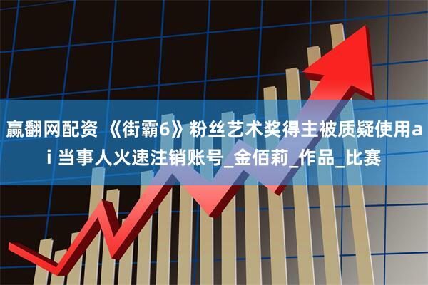 赢翻网配资 《街霸6》粉丝艺术奖得主被质疑使用ai 当事人火速注销账号_金佰莉_作品_比赛