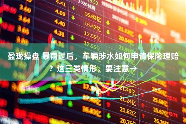 盈珑操盘 暴雨过后，车辆涉水如何申请保险理赔？这三类情形，要注意→