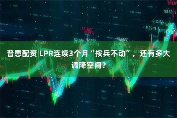普患配资 LPR连续3个月“按兵不动”，还有多大调降空间？