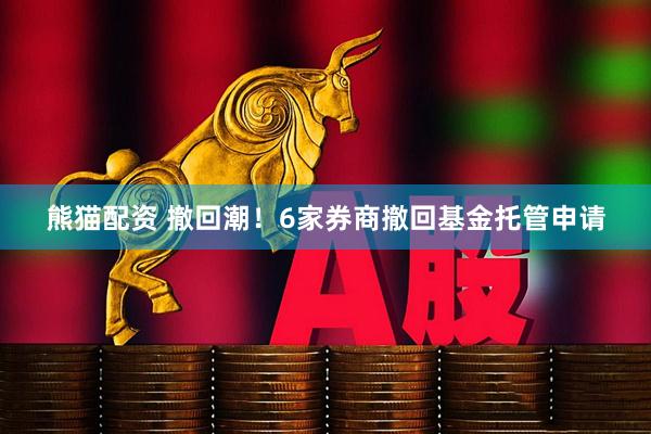 熊猫配资 撤回潮！6家券商撤回基金托管申请