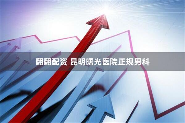 翻翻配资 昆明曙光医院正规男科