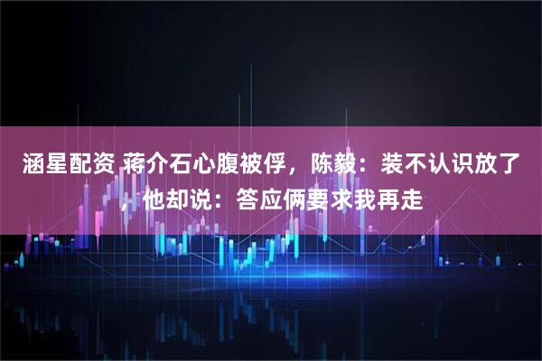 涵星配资 蒋介石心腹被俘，陈毅：装不认识放了，他却说：答应俩要求我再走