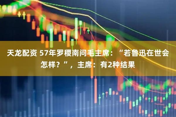 天龙配资 57年罗稷南问毛主席：“若鲁迅在世会怎样？”，主席：有2种结果