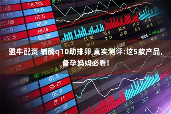 盟牛配资 辅酶q10助排卵 真实测评:这5款产品,备孕妈妈必看!