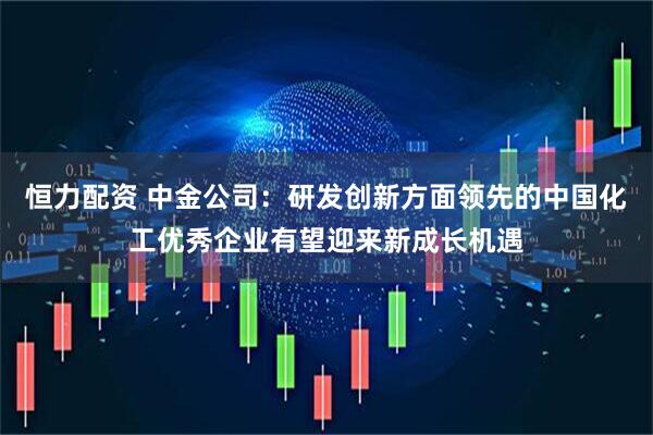 恒力配资 中金公司：研发创新方面领先的中国化工优秀企业有望迎来新成长机遇