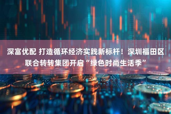深富优配 打造循环经济实践新标杆！深圳福田区联合转转集团开启“绿色时尚生活季”