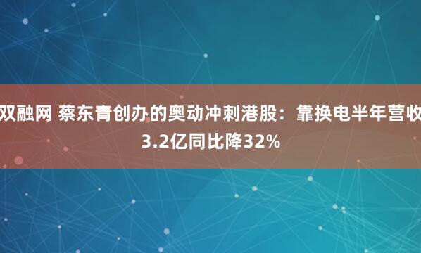 双融网 蔡东青创办的奥动冲刺港股：靠换电半年营收3.2亿同比降32%